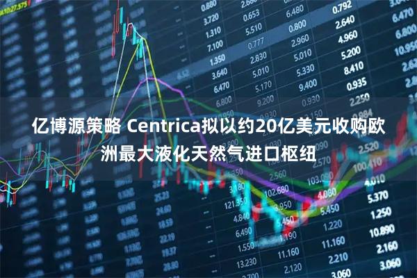 亿博源策略 Centrica拟以约20亿美元收购欧洲最大液化天然气进口枢纽