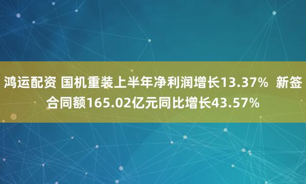 鸿运配资 国机重装上半年净利润增长13.37%  新签合同额165.02亿元同比增长43.57%