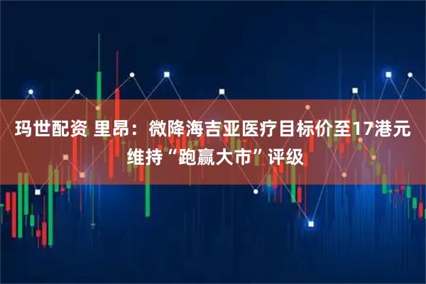 玛世配资 里昂：微降海吉亚医疗目标价至17港元 维持“跑赢大市”评级