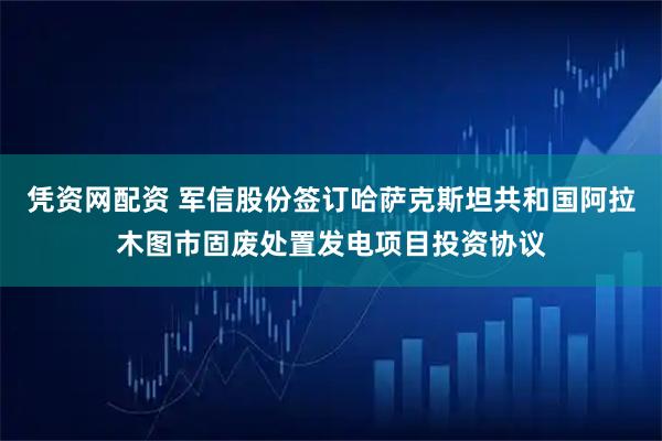 凭资网配资 军信股份签订哈萨克斯坦共和国阿拉木图市固废处置发电项目投资协议