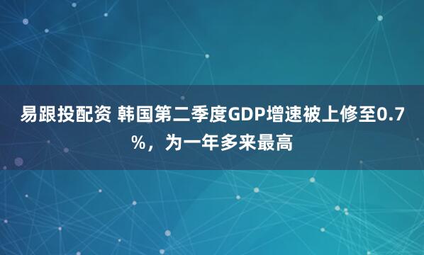 易跟投配资 韩国第二季度GDP增速被上修至0.7%，为一年多来最高