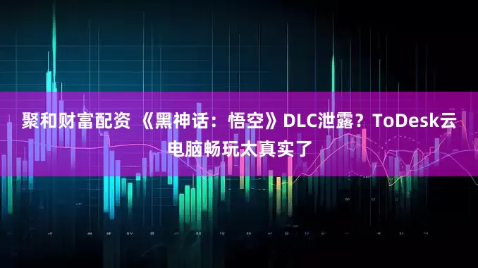 聚和财富配资 《黑神话：悟空》DLC泄露？ToDesk云电脑畅玩太真实了