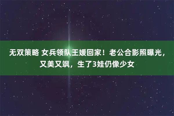 无双策略 女兵领队王媛回家！老公合影照曝光，又美又飒，生了3娃仍像少女