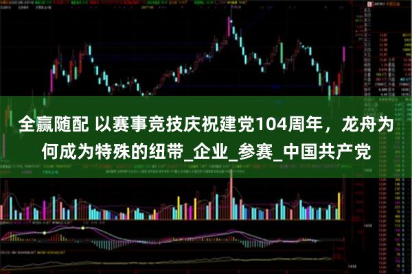 全赢随配 以赛事竞技庆祝建党104周年，龙舟为何成为特殊的纽带_企业_参赛_中国共产党