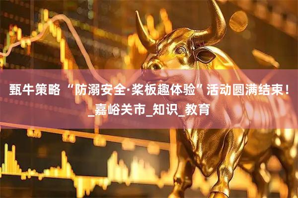 甄牛策略 “防溺安全·桨板趣体验”活动圆满结束!_嘉峪关市_知识_教育