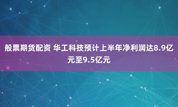 般票期货配资 华工科技预计上半年净利润达8.9亿元至9.5亿元
