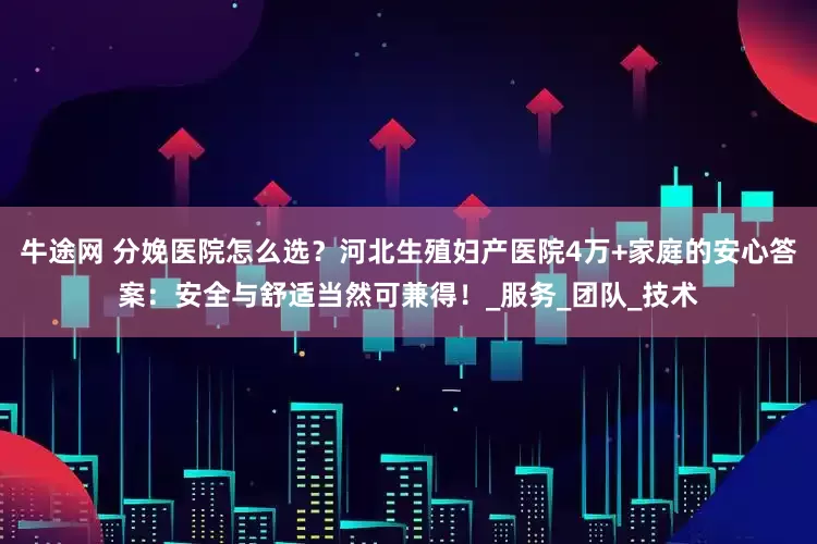 牛途网 分娩医院怎么选？河北生殖妇产医院4万+家庭的安心答案：安全与舒适当然可兼得！_服务_团队_技术