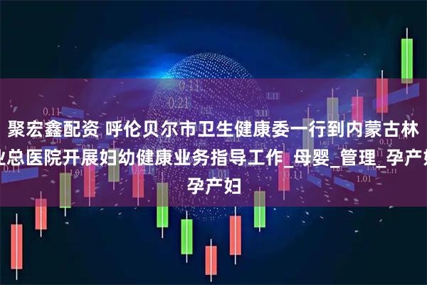 聚宏鑫配资 呼伦贝尔市卫生健康委一行到内蒙古林业总医院开展妇幼健康业务指导工作_母婴_管理_孕产妇