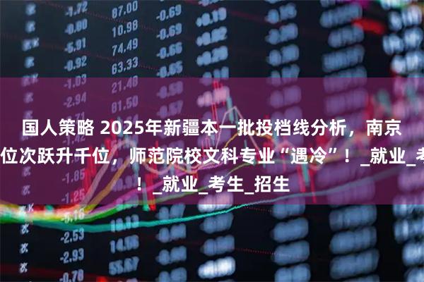 国人策略 2025年新疆本一批投档线分析，南京理工大学位次跃升千位，师范院校文科专业“遇冷”！_就业_考生_招生