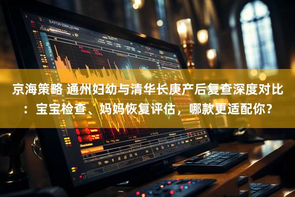 京海策略 通州妇幼与清华长庚产后复查深度对比：宝宝检查、妈妈恢复评估，哪款更适配你？