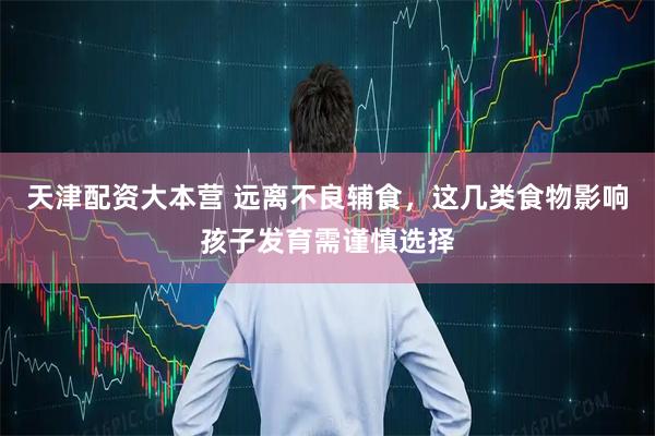 天津配资大本营 远离不良辅食，这几类食物影响孩子发育需谨慎选择