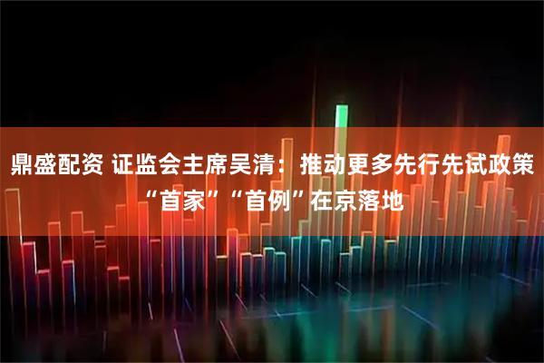 鼎盛配资 证监会主席吴清：推动更多先行先试政策“首家”“首例”在京落地