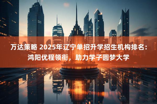 万达策略 2025年辽宁单招升学招生机构排名：鸿阳优程领衔，助力学子圆梦大学