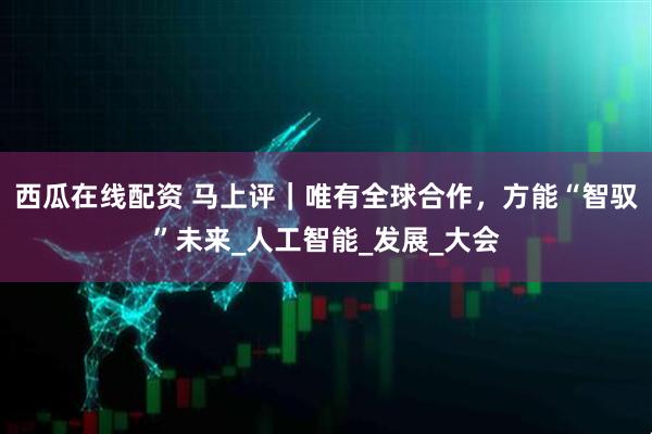西瓜在线配资 马上评｜唯有全球合作，方能“智驭”未来_人工智能_发展_大会