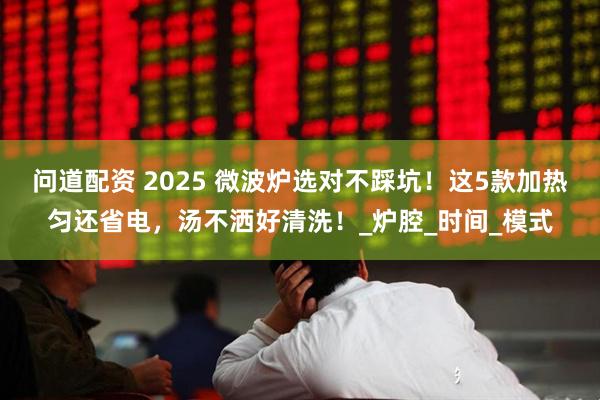 问道配资 2025 微波炉选对不踩坑！这5款加热匀还省电，汤不洒好清洗！_炉腔_时间_模式