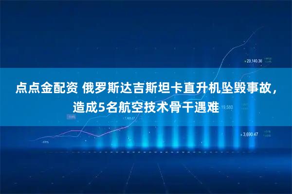 点点金配资 俄罗斯达吉斯坦卡直升机坠毁事故，造成5名航空技术骨干遇难