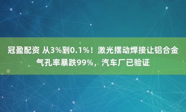 冠盈配资 从3%到0.1%！激光摆动焊接让铝合金气孔率暴跌99%，汽车厂已验证