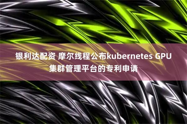 银利达配资 摩尔线程公布kubernetes GPU集群管理平台的专利申请