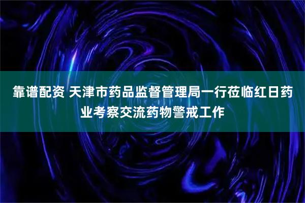靠谱配资 天津市药品监督管理局一行莅临红日药业考察交流药物警戒工作