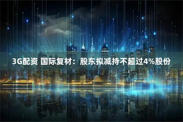 3G配资 国际复材:股东拟减持不超过4%股份