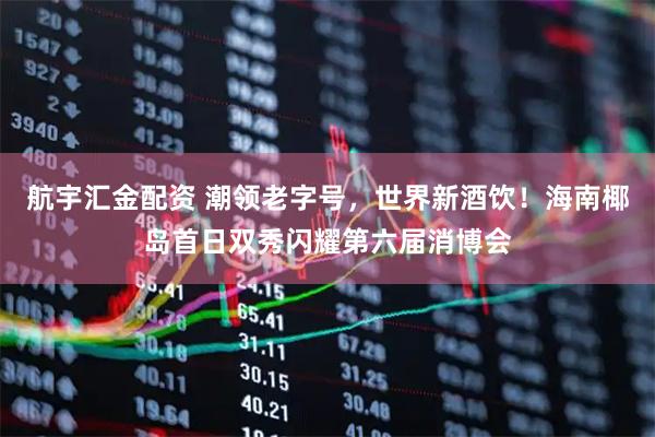 航宇汇金配资 潮领老字号，世界新酒饮！海南椰岛首日双秀闪耀第六届消博会