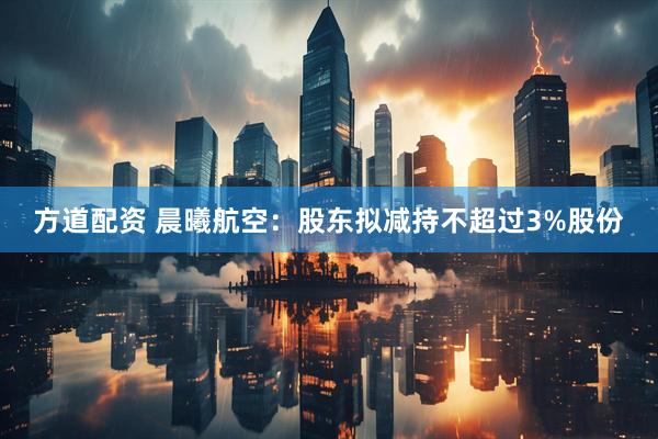 方道配资 晨曦航空：股东拟减持不超过3%股份